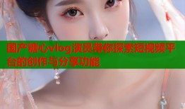 國產(chǎn)糖心vlog演員帶你探索短視頻平臺的創(chuàng)作與分享功能
