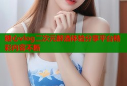 糖心vlog二次元醉酒體驗分享平臺精彩內(nèi)容不斷