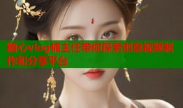 糖心vlog桶主任帶你探索創(chuàng)意視頻制作和分享平臺