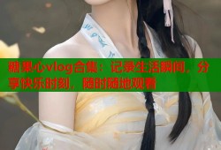 糖果心vlog合集：記錄生活瞬間，分享快樂時刻，隨時隨地觀看