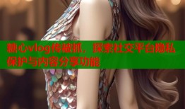 糖心vlog傳被抓，探索社交平臺(tái)隱私保護(hù)與內(nèi)容分享功能