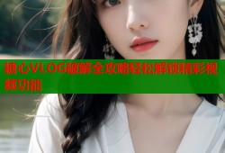 糖心VLOG破解全攻略輕松解鎖精彩視頻功能