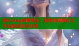 糖心vlog閨蜜男友：探索短視頻社交平臺的互動與分享