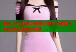 糖心vlog伊麗莎專屬分享平臺輕松上傳記錄生活精彩瞬間