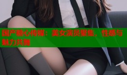 國(guó)產(chǎn)糖心傳媒：美女演員聚集，性感與魅力共舞