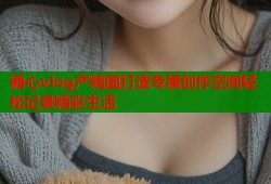 糖心vlog產精國打造專屬創(chuàng)作空間輕松記錄精彩生活
