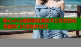 糖心vlog破解教程揭秘平臺特色輕松掌握熱門內容制作技巧