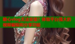 糖心vlog無法安裝？體驗平臺強大的視頻編輯和分享功能