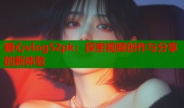 糖心vlog52pk：探索視頻創(chuàng)作與分享的新體驗