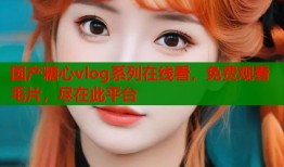 國(guó)產(chǎn)糖心vlog系列在線看，免費(fèi)觀看毛片，盡在此平臺(tái)