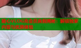 糖心VLOG充會(huì)員真假揭秘：解鎖獨(dú)家內(nèi)容與優(yōu)質(zhì)體驗(yàn)