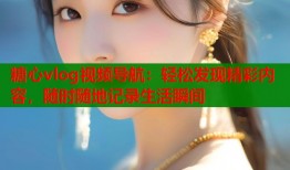 糖心vlog視頻導航：輕松發(fā)現(xiàn)精彩內(nèi)容，隨時隨地記錄生活瞬間