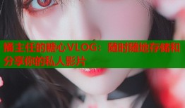 捅主任的糖心VLOG：隨時隨地存儲和分享你的私人影片