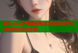 糖心vlog產精國品免全功能體驗平臺輕松創(chuàng)作高效分享