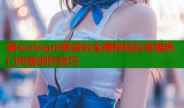 糖心vlog小桃資料全揭秘輕松掌握熱門內容創(chuàng)作技巧