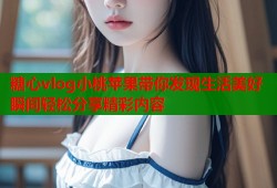 糖心vlog小桃蘋(píng)果帶你發(fā)現(xiàn)生活美好瞬間輕松分享精彩內(nèi)容