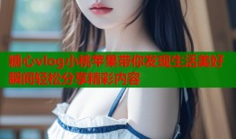 糖心vlog小桃蘋果帶你發(fā)現(xiàn)生活美好瞬間輕松分享精彩內容