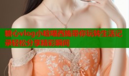 糖心vlog小晗喵西施帶你玩轉(zhuǎn)生活記錄輕松分享精彩瞬間