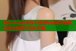 糖心vlog會員值不值揭秘獨家功能體驗全方位提升觀影樂趣