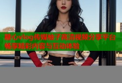 糖心vlog傳媒柚子高清視頻分享平臺(tái)暢享精彩內(nèi)容與互動(dòng)體驗(yàn)