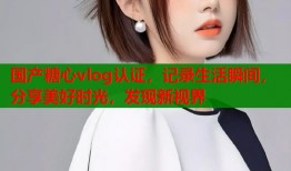 國(guó)產(chǎn)糖心vlog認(rèn)證，記錄生活瞬間，分享美好時(shí)光，發(fā)現(xiàn)新視界