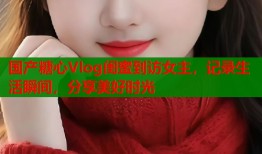 國(guó)產(chǎn)糖心Vlog閨蜜到訪女主，記錄生活瞬間，分享美好時(shí)光