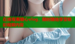 在線觀看糖心vlog，隨時隨地享受精彩視頻內(nèi)容