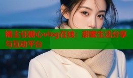 捅主任糖心vlog在線：甜蜜生活分享與互動平臺
