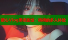 糖心Vlog黑椒蓋飯：楠楠的多人體驗(yàn)