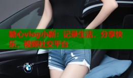 糖心vlog小新：記錄生活，分享快樂，視頻社交平臺(tái)