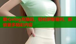 糖心vlog充換碼，輕松獲取福利，解鎖更多精彩內(nèi)容