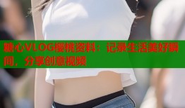 糖心VLOG櫻桃資料：記錄生活美好瞬間，分享創(chuàng)意視頻