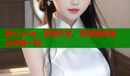 糖心vlog：探索歷史，發(fā)現(xiàn)新視角，記錄每一刻