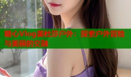 糖心Vlog美杜莎戶外：探索戶外冒險與美麗的交融