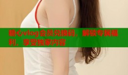 糖心vlog會(huì)員兌換碼，解鎖專屬福利，享受獨(dú)家內(nèi)容