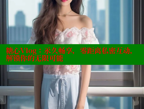 糖心Vlog：永久暢享，零距離私密互動，解鎖你的無限可能