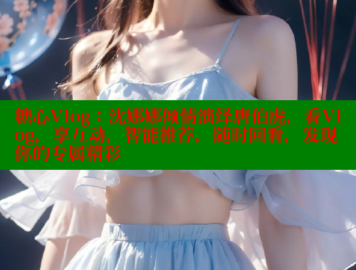 糖心Vlog：沈娜娜傾情演繹唐伯虎，看Vlog，享互動，智能推薦，隨時回看，發(fā)現(xiàn)你的專屬精彩