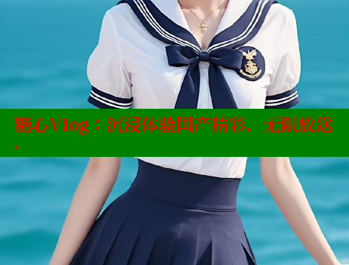 糖心Vlog：沉浸體驗(yàn)國(guó)產(chǎn)精彩，無(wú)限放送.