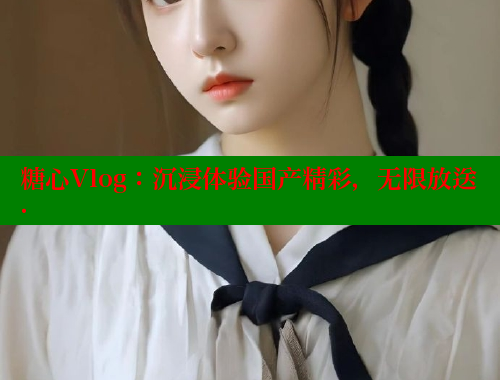 糖心Vlog：沉浸體驗(yàn)國(guó)產(chǎn)精彩，無(wú)限放送.