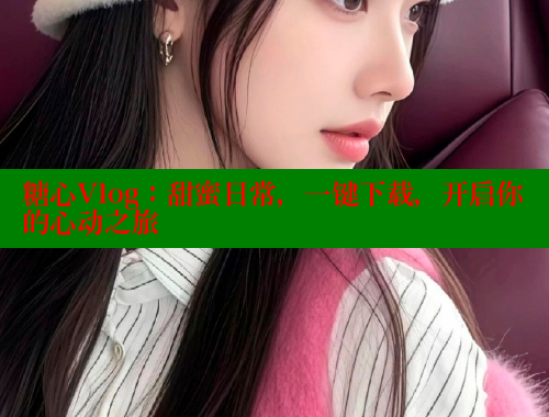 糖心Vlog：甜蜜日常，一鍵下載，開啟你的心動(dòng)之旅