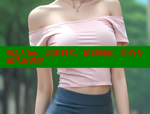 糖心Vlog：甜蜜日常，精彩瞬間，你的專屬私密影院