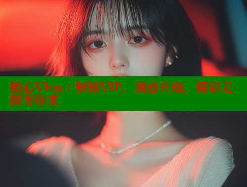 糖心Vlog：解鎖VIP，誘惑升級(jí)，精彩無限等你來