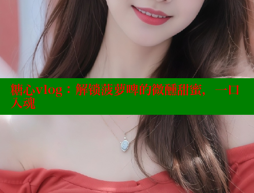 糖心vlog：解鎖菠蘿啤的微醺甜蜜，一口入魂