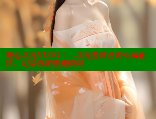 糖心次元VLOG：二次元愛好者的專屬社區(qū)，記錄你的熱愛瞬間