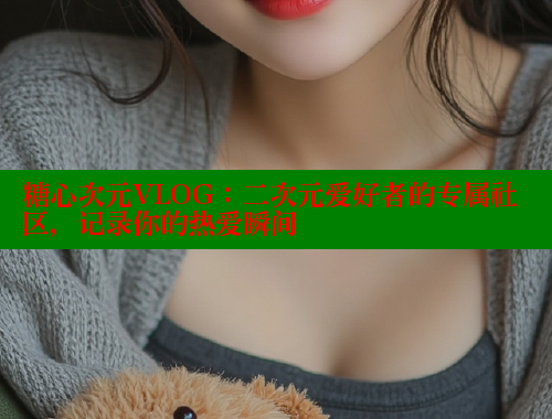 糖心次元VLOG：二次元愛好者的專屬社區(qū)，記錄你的熱愛瞬間