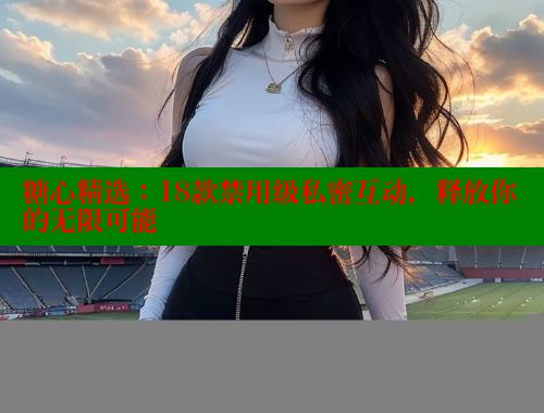 糖心精選：18款禁用級(jí)私密互動(dòng)，釋放你的無(wú)限可能