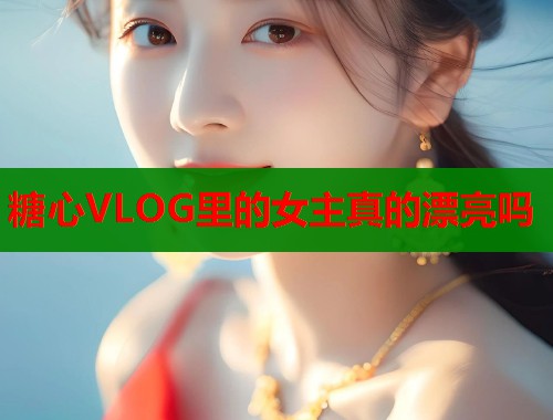 糖心VLOG里的女主真的漂亮嗎