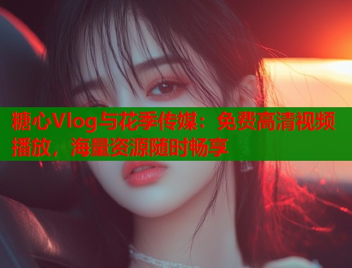 糖心Vlog與花季傳媒：免費高清視頻播放，海量資源隨時暢享