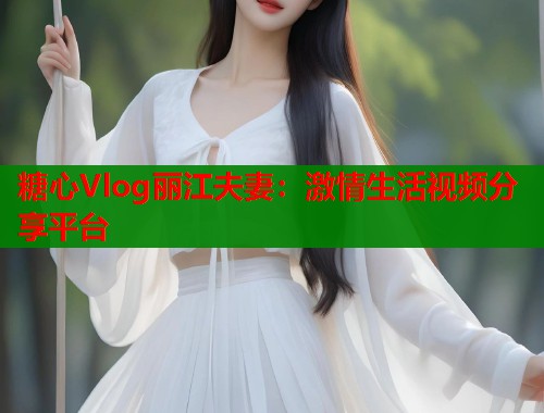 糖心Vlog麗江夫妻：激情生活視頻分享平臺(tái)