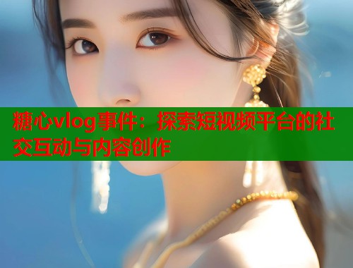 糖心vlog事件：探索短視頻平臺(tái)的社交互動(dòng)與內(nèi)容創(chuàng)作